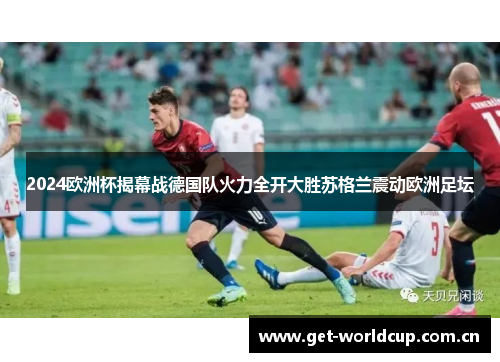 2024欧洲杯揭幕战德国队火力全开大胜苏格兰震动欧洲足坛