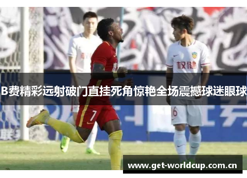 B费精彩远射破门直挂死角惊艳全场震撼球迷眼球 B费精彩远射破门直挂死角惊艳全场震撼球迷眼球